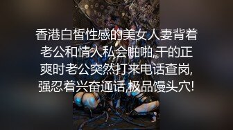 香港白皙性感的美女人妻背着老公和情人私会啪啪,干的正爽时老公突然打来电话查岗,强忍着兴奋通话,极品馒头穴!