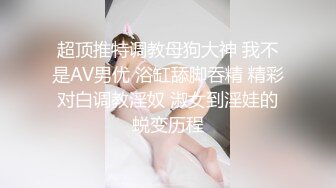 超顶推特调教母狗大神 我不是AV男优 浴缸舔脚吞精 精彩对白调教淫奴 淑女到淫娃的蜕变历程