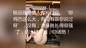 极品骚货情人露脸口交，‘你鸡巴这么大，有没有跟你说过呀’，没有，本身就长得很骚了，话出口更骚，口活绝！