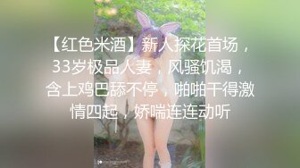 【红色米酒】新人探花首场，33岁极品人妻，风骚饥渴，含上鸡巴舔不停，啪啪干得激情四起，娇喘连连动听