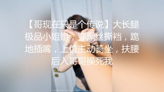 【哥现在只是个传说】大长腿极品小姐姐，穿黑丝撕裆，跪地插嘴，上位主动骑坐，扶腰后入哥哥操死我