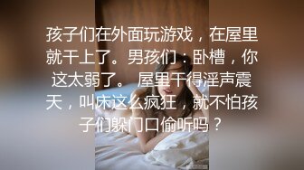 孩子们在外面玩游戏，在屋里就干上了。男孩们：卧槽，你这太弱了。 屋里干得淫声震天，叫床这么疯狂，就不怕孩子们躲门口偷听吗？