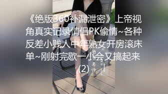 《绝版360补漏泄密》上帝视角真实记录情侣PK偸情~各种反差小贱人中年熟女开房滚床单~刚射完歇一小会又搞起来 (2)