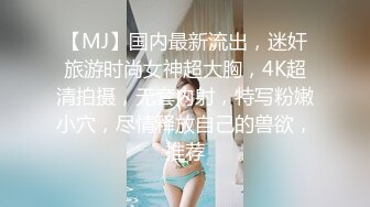 【MJ】国内最新流出，迷奸旅游时尚女神超大胸，4K超清拍摄，无套内射，特写粉嫩小穴，尽情释放自己的兽欲，推荐