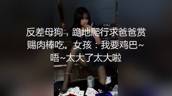 反差母狗，跪地爬行求爸爸赏赐肉棒吃。女孩：我要鸡巴~唔~太大了太大啦