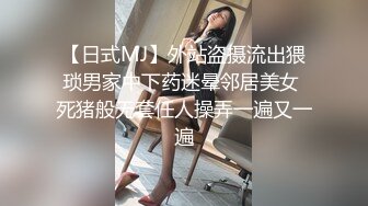 【日式MJ】外站盗摄流出猥琐男家中下药迷晕邻居美女 死猪般无套任人操弄一遍又一遍