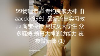 99物理老师 专约良家大神『jaacckk999』最新流出实习教师 淘宝模特 高校女大学生 众多骚婊 羡慕大神的钞能力 夜夜做新郎 (1)